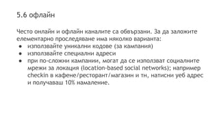 5.6 офлайн 
Често онлайн и офлайн каналите са обвързани. За да заложите 
елементарно проследяване има няколко варианта: 
● използвайте уникални кодове (за кампания) 
● използвайте специални адреси 
● при по-сложни кампании, могат да се използват социалните 
мрежи за локация (location-based social networks); например 
checkin в кафене/ресторант/магазин и тн, натисни уеб адрес 
и получаваш 10% намаление. 
 