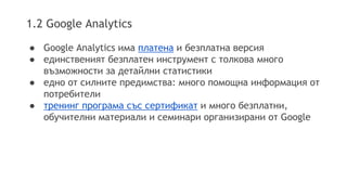 1.2 Google Analytics 
● Google Analytics има платена и безплатна версия 
● единственият безплатен инструмент с толкова много 
възможности за детайлни статистики 
● едно от силните предимства: много помощна информация от 
потребители 
● тренинг програма със сертификат и много безплатни, 
обучителни материали и семинари организирани от Google 
 