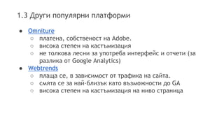 1.3 Други популярни платформи 
● Omniture 
○ платена, собственост на Adobe. 
○ висока степен на кастъмизация 
○ не толкова лесни за употреба интерфейс и отчети (за 
разлика от Google Analytics) 
● Webtrends 
○ плаща се, в зависимост от трафика на сайта. 
○ смята се за най-близък като възможности до GA 
○ висока степен на кастъмизация на ниво страница 
 