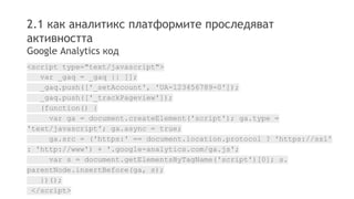 2.1 как аналитикс платформите проследяват 
активността 
Google Analytics код 
<script type="text/javascript"> 
var _gaq = _gaq || []; 
_gaq.push(['_setAccount', 'UA-123456789-0']); 
_gaq.push(['_trackPageview']); 
(function() { 
var ga = document.createElement('script'); ga.type = 
'text/javascript'; ga.async = true; 
ga.src = ('https:' == document.location.protocol ? 'https://ssl' 
: 'http://www') + '.google-analytics.com/ga.js'; 
var s = document.getElementsByTagName('script')[0]; s. 
parentNode.insertBefore(ga, s); 
})(); 
</script> 
 
