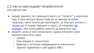 2.2 как се проследяват потребителите 
Има два метода: 
● хващат данните по страниците които са “тагнати” с аналитикс 
код; в този метод е важно кода да се намира на всяка 
страница, която искате да проследите, за тази цел (когато е 
трудно да се правят промени в кода), се използва tag 
manager. Как точно работи можете да прочетете тук. 
● вторият начин е като използвате сървър логовете, като 
данните пристигат чрез: 
○ cookies 
○ http request от посетителя 
○ браузър и системна информация от посетителя 
○ тракинг параметри в уеб адреса (URL) 
 