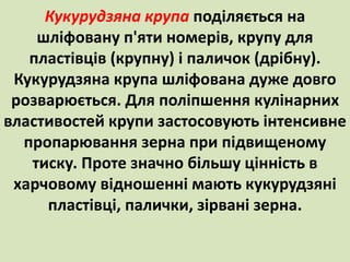 Кукурудзяна крупа поділяється на 
шліфовану п'яти номерів, крупу для 
пластівців (крупну) і паличок (дрібну). 
Кукурудзяна крупа шліфована дуже довго 
розварюється. Для поліпшення кулінарних 
властивостей крупи застосовують інтенсивне 
пропарювання зерна при підвищеному 
тиску. Проте значно більшу цінність в 
харчовому відношенні мають кукурудзяні 
пластівці, палички, зірвані зерна. 
 