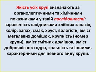 Якість усіх круп визначають за 
органолептичними та хімічними 
показниками у такій послідовності: 
зараженість шкідниками хлібних запасів, 
колір, запах, смак, хруст, вологість, вміст 
металевих домішок, крупність (номер 
крупи), вміст смітних домішок, вміст 
доброякісного ядра, зольність та іншими, 
характерними для певного виду крупи. 
 