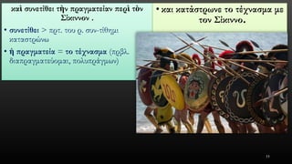 καὶσυνετίθειτὴνπραγματείανπερὶτὸνΣίκιννον. 
•συνετίθει> πρτ. του ρ. συν-τίθημικαταστρώνω 
•ἡπραγματεία= το τέχνασμα(πρβλ. διαπραγματεύομαι, πολυπράγμων) 
•και κατάστρωνε το τέχνασμα με τον Σίκιννο. 
11 
 