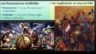 καὶδιακελεύεταιἐπιθέσθαι 
•διακελεύεται> του ρ. δια-κελεύομαι = συμβουλεύω 
•ἐπιθέσθαι> του ρ. ἐπι-τίθεμαι (πρβλ. επίθεση, επιθετικός) 
•και συμβουλεύει να τους επιτεθεί 
20 
 