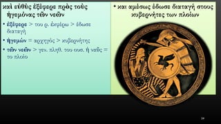 καὶεὐθὺςἐξέφερεπρὸςτοὺςἡγεμόναςτῶννεῶν 
•ἐξέφερε> του ρ. ἐκφέρω> έδωσε διαταγή 
•ἡγεμών= αρχηγός > κυβερνήτης 
•τῶννεῶν> γεν. πληθ. του ουσ. ἡναῦς= το πλοίο 
•και αμέσως έδωσε διαταγή στους κυβερνήτες των πλοίων 
24 
 