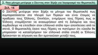 2. Ποιο μήνυμα μετέφερε ο Σίκιννοςστον Ξέρξη για λογαριασμό του Θεμιστοκλή; 
ΟΣίκιννοςμετέφερεστονΞέρξητομήνυματουΘεμιστοκλήπωςσυμπαρατάσσεταιστοπλευρότωνΠερσώνκαιείναιέτοιμοςναπροδώσειτουςΈλληνες.Επιπλέον,ενημέρωνετουςΠέρσεςπωςοιΈλληνεςετοιμάζονταννααναχωρήσουναπότηΣαλαμίνακαιτουςσυμβούλεψεναεπιτεθούνστονελληνικόστόλοπριναποπλεύσειαπόταστενά.ΟΘεμιστοκλήςέκανετουςΠέρσεςναπιστέψουνότιεύκολαθαμπορούσαννακαταστρέψουντονελληνικόστόλοεπειδήοιΈλληνεςβρίσκοντανσεσύγχυσηκαιδενομονοούσανμεταξύτους. 
Σελ. 16  