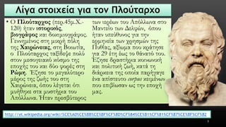 Λίγα στοιχεία για τον Πλούταρχο 
•Ο Πλούταρχος(περ.45μ.Χ.- 120) ήταν ιστορικός, βιογράφοςκαι δοκιμιογράφος. Γεννημένος στη μικρή πόλη της Χαιρώνειας, στη Βοιωτία, ο Πλούταρχος ταξίδεψε πολύ στον μεσογειακό κόσμο της εποχής του και δύο φορές στη Ρώμη. Έζησε το μεγαλύτερο μέρος της ζωής του στη Χαιρώνεια, όπου λέγεται ότι μυήθηκε στα μυστήρια του Απόλλωνα. Ήταν πρεσβύτερος των ιερέων του Απόλλωνα στο Μαντείο των Δελφών, όπου ήταν υπεύθυνος για την ερμηνεία των χρησμών της Πυθίας, αξίωμα που κράτησε για 29 έτη έως το θάνατό του. Έζησε δραστήρια κοινωνική και πολιτική ζωή, κατά τη διάρκεια της οποία παρήγαγε ένα απίστευτο corpusκειμένων, που επιβίωσαν ως την εποχή μας. 
3 
http://el.wikipedia.org/wiki/%CE%A0%CE%BB%CE%BF%CF%8D%CF%84%CE%B1%CF%81%CF%87%CE%BF%CF%82  