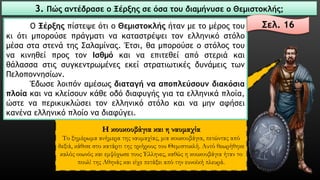 Η κουκουβάγια και η ναυμαχία 
Το ξημέρωμα ανήμερα της ναυμαχίας, μια κουκουβάγια, πετώντας από δεξιά, κάθισε στο κατάρτι της τριήρους του Θεμιστοκλή. Αυτό θεωρήθηκε καλός οιωνός και εμψύχωσε τους Έλληνες, καθώς η κουκουβάγια ήταν το πουλί της Αθηνάς και είχε πετάξει από την ευνοϊκή πλευρά. 
3. Πώς αντέδρασε ο Ξέρξης σε όσα του διαμήνυσε ο Θεμιστοκλής; 
ΟΞέρξηςπίστεψεότιοΘεμιστοκλήςήτανμετομέροςτουκιότιμπορούσεπράγματινακαταστρέψειτονελληνικόστόλομέσασταστενάτηςΣαλαμίνας.Έτσι,θαμπορούσεοστόλοςτουνακινηθείπροςτονΙσθμόκαιναεπιτεθείαπόστεριάκαιθάλασσαστιςσυγκεντρωμένεςεκείστρατιωτικέςδυνάμειςτωνΠελοποννησίων. 
Έδωσελοιπόναμέσωςδιαταγήνααποπλεύσουνδιακόσιαπλοίακαινακλείσουνκάθεοδόδιαφυγήςγιαταελληνικάπλοία, ώστεναπερικυκλώσειτονελληνικόστόλοκαιναμηναφήσεικανέναελληνικόπλοίοναδιαφύγει. 
Σελ. 16  