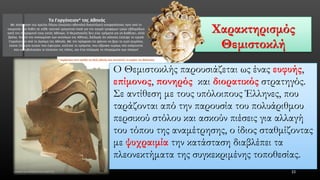 Χαρακτηρισμός Θεμιστοκλή 
33 
Ο Θεμιστοκλής παρουσιάζεται ως ένας ευφυής, επίμονος, πονηρόςκαι διορατικόςστρατηγός. Σε αντίθεση με τους υπόλοιπους Έλληνες, που ταράζονται από την παρουσία του πολυάριθμου περσικού στόλου και ασκούν πιέσεις για αλλαγή του τόπου της αναμέτρησης, ο ίδιος σταθμίζοντας με ψυχραιμίατην κατάσταση διαβλέπει τα πλεονεκτήματα της συγκεκριμένης τοποθεσίας.  