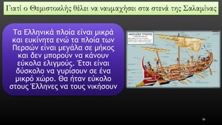 Γιατί ο Θεμιστοκλής θέλει να ναυμαχήσει στα στενά της Σαλαμίνας 
Τα Ελληνικά πλοία είναι μικρά και ευκίνητα ενώ τα πλοία των Περσών είναι μεγάλα σε μήκος και δεν μπορούν να κάνουν εύκολα ελιγμούς. Έτσι είναι δύσκολο να γυρίσουν σε ένα μικρό χώρο. Θα ήταν εύκολο στους Έλληνες να τους νικήσουν 
36 
 