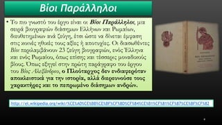 Βίοι Παράλληλοι 
•Το πιο γνωστό του έργο είναι οι Βίοι Παράλληλοι, μια σειρά βιογραφιών διάσημων Ελλήνων και Ρωμαίων, διευθετημένων ανά ζεύγη, έτσι ώστε να δίνεται έμφαση στις κοινές ηθικές τους αξίες ή αποτυχίες. Οι διασωθέντες Βίοιπεριλαμβάνουν 23 ζεύγη βιογραφιών, ενός Έλληνα και ενός Ρωμαίου, όπως επίσης και τέσσερις μοναδικούς βίους. Όπως εξηγεί στην πρώτη παράγραφο του έργου του Βίος Αλεξάνδρου, ο Πλούταρχος δεν ενδιαφερόταν αποκλειστικά για την ιστορία, αλλά διερευνούσε τους χαρακτήρες και το πεπρωμένο διάσημων ανδρών. 
4 
http://el.wikipedia.org/wiki/%CE%A0%CE%BB%CE%BF%CF%8D%CF%84%CE%B1%CF%81%CF%87%CE%BF%CF%82  