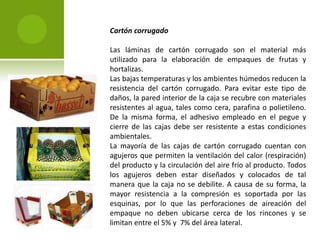 Cartón corrugado 
Las láminas de cartón corrugado son el material más 
utilizado para la elaboración de empaques de frutas y 
hortalizas. 
Las bajas temperaturas y los ambientes húmedos reducen la 
resistencia del cartón corrugado. Para evitar este tipo de 
daños, la pared interior de la caja se recubre con materiales 
resistentes al agua, tales como cera, parafina o polietileno. 
De la misma forma, el adhesivo empleado en el pegue y 
cierre de las cajas debe ser resistente a estas condiciones 
ambientales. 
La mayoría de las cajas de cartón corrugado cuentan con 
agujeros que permiten la ventilación del calor (respiración) 
del producto y la circulación del aire frío al producto. Todos 
los agujeros deben estar diseñados y colocados de tal 
manera que la caja no se debilite. A causa de su forma, la 
mayor resistencia a la compresión es soportada por las 
esquinas, por lo que las perforaciones de aireación del 
empaque no deben ubicarse cerca de los rincones y se 
limitan entre el 5% y 7% del área lateral. 
 