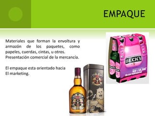 EMPAQUE 
Materiales que forman la envoltura y 
armazón de los paquetes, como 
papeles, cuerdas, cintas, u otros. 
Presentación comercial de la mercancía. 
El empaque esta orientado hacia 
El marketing. 
 