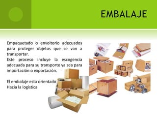EMBALAJE 
Empaquetado o envoltorio adecuados 
para proteger objetos que se van a 
transportar. 
Este proceso incluye la escogencia 
adecuada para su transporte ya sea para 
importación o exportación. 
El embalaje esta orientado 
Hacia la logística 
 