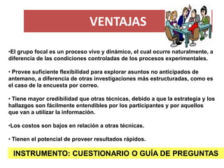 VENTAJAS 
INSTRUMENTO: CUESTIONARIO O GUÍA DE PREGUNTAS 
•El grupo focal es un proceso vivo y dinámico, el cual ocurre nat...