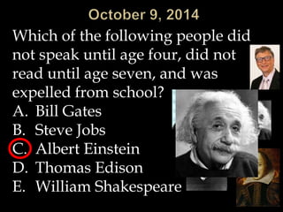 Which of the following people did 
not speak until age four, did not 
read until age seven, and was 
expelled from school? 
A. Bill Gates 
B. Steve Jobs 
C. Albert Einstein 
D. Thomas Edison 
E. William Shakespeare 
 