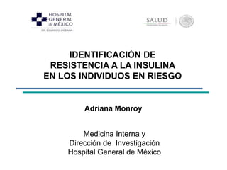IDENTIFICACIÓN DE 
RESISTENCIA A LA INSULINA 
EN LOS INDIVIDUOS EN RIESGO 
Adriana Monroy 
Medicina Interna y 
Dirección de Investigación 
Hospital General de México 
 