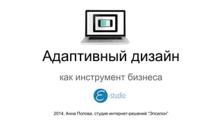 Адаптивный дизайн 
как инструмент бизнеса 
2014, Анна Попова, студия интернет-решений “Эпсилон” 
 