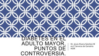 DIABETES EN EL 
ADULTO MAYOR, 
PUNTOS DE 
CONTROVERSIA. 
Dr. Jesús Rivera Sánchez M 
en C Servicio de Geriatría 
HGM 
 