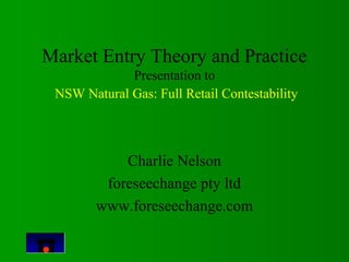 Market Entry Theory and Practice 
Presentation to 
NSW Natural Gas: Full Retail Contestability 
Charlie Nelson 
foreseechange pty ltd 
www.foreseechange.com 
 
