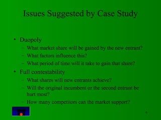 6 
Issues Suggested by Case Study 
• Duopoly 
– What market share will be gained by the new entrant? 
– What factors influ...