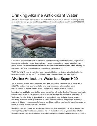 Drinking Alkaline Antioxidant Water 
Author Bio: Alderin Ordell is the owner of www.waterforlifeusa.com and an advocate of drinking alkaline antioxidant water and you can read his blog at http://www.alderinordell.com or call him at 877 255 3713. If you asked people what they think is the best water they could possibly drink, most people would likely say natural water trickling down delicately from some beautiful, unnamed natural spring or glacier is best. We’ve all seen the commercials that realize this idealistic natural scene and long for that crystal clear elixir that can bestow upon us untold health benefits. Well, they’re right! Natural water from a spring or glacial stream is alkaline antioxidant water, the healthiest H20 you can guzzle. But why is it so good? And what’s the best way to get it? Alkaline Antioxidant Water is a Super H20 The clue to why alkaline antioxidant water is so good for you is in the name. But let’s look at it in detail. The best drinking water and what a lot of people associate with as natural water (http://en.wikipedia.org/wiki/Mineral_water), is water from springs or glacial streams. Interestingly, arguably the best drinking water you can find is from the Grotto of Massabielle spring in Lourdes, France, which is known world-wide for its healing properties. Why’s it so good for you? Well, water from the Grotto of Massabielle or other good springs and glacial streams acquire something called ions naturally from the sun. These ions combine with the hydrogen in water to make antioxidants, in a process called electrolysis. Simply put the more ions the water is exposed to, the more alkaline antioxidant water it becomes. Antioxidants are as good for you as they help destroy harmful free radicals that we all acquire from everyday living and prevent oxidative stress levels in your cells. So not only does natural alkaline antioxidant water (http://waterforlifeusa.com/product-category/revelation-replacement-filters/) contain  