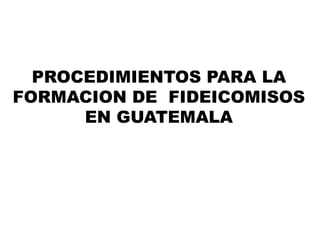 PROCEDIMIENTOS PARA LA 
FORMACION DE FIDEICOMISOS 
EN GUATEMALA 
 