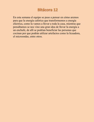 En esta semana el equipo se puso a pensar en cómo aremos
para que la energía calórica que transformemos a energía
eléctrica, como la vamos a llevar a toda la casa, mientras que
pensábamos se nos vino una gran idea de llevar la energía a
un enchufe, de allí se podrían beneficiar las personas que
cocinan por que podrán utilizar artefactos como la licuadora,
el microondas, entre otros.
 