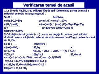 Verificarea temei de acasă 
1.La 30 g de Na2SO4 s-au adăugat 40g de apă .Determinaţi partea de masă a 
sulfatului de sodiu...