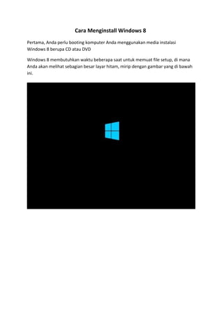Cara Menginstall Windows 8 
Pertama, Anda perlu booting komputer Anda menggunakan media instalasi 
Windows 8 berupa CD atau DVD 
Windows 8 membutuhkan waktu beberapa saat untuk memuat file setup, di mana 
Anda akan melihat sebagian besar layar hitam, mirip dengan gambar yang di bawah 
ini. 
 