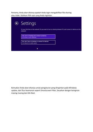 Pertama, Anda akan ditanya apakah Anda ingin mengaktifkan file sharing 
atau tidak. Silahkan Pilih opsi yang Anda inginkan. 
Kemudian Anda akan ditanya untuk pengaturan yang diinginkan pada Windows 
update, dan fitur keamanan seperti Smartscreen Filter, Seuaikan dengan keinginan 
masing-masing dan klik Next. 
 