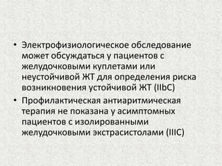 • Электрофизиологическое обследование 
может обсуждаться у пациентов с 
желудочковыми куплетами или 
неустойчивой ЖТ для определения риска 
возникновения устойчивой ЖТ (IIbC) 
• Профилактическая антиаритмическая 
терапия не показана у асимптомных 
пациентов с изолированными 
желудочковыми экстрасистолами (IIIC) 
 