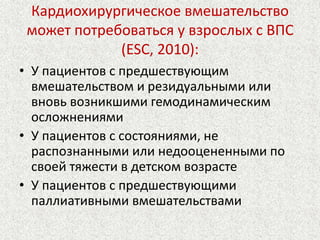 Кардиохирургическое вмешательство 
может потребоваться у взрослых с ВПС 
(ESC, 2010): 
• У пациентов с предшествующим 
вмешательством и резидуальными или 
вновь возникшими гемодинамическим 
осложнениями 
• У пациентов с состояниями, не 
распознанными или недооцененными по 
своей тяжести в детском возрасте 
• У пациентов с предшествующими 
паллиативными вмешательствами 
 