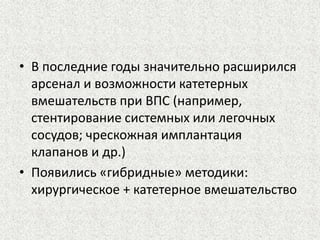 • В последние годы значительно расширился 
арсенал и возможности катетерных 
вмешательств при ВПС (например, 
стентирование системных или легочных 
сосудов; чрескожная имплантация 
клапанов и др.) 
• Появились «гибридные» методики: 
хирургическое + катетерное вмешательство 
 