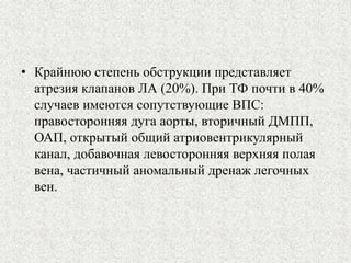 • Крайнюю степень обструкции представляет 
атрезия клапанов ЛА (20%). При ТФ почти в 40% 
случаев имеются сопутствующие ВПС: 
правосторонняя дуга аорты, вторичный ДМПП, 
ОАП, открытый общий атриовентрикулярный 
канал, добавочная левосторонняя верхняя полая 
вена, частичный аномальный дренаж легочных 
вен. 
 