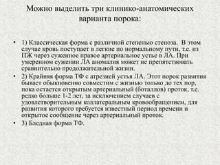 Можно выделить три клинико-анатомических 
варианта порока: 
• 1) Классическая форма с различной степенью стеноза. В этом 
случае кровь поступает в легкие по нормальному пути, т.е. из 
ПЖ через суженное правое артериальное устье в ЛА. При 
умеренном сужении ЛА аномалия может не препятствовать 
сравнительно продолжительной жизни. 
• 2) Крайняя форма ТФ с атрезией устья ЛА. Этот порок развития 
бывает обыкновенно совместим с жизнью только до тех пор, 
пока остается открытым артериальный (боталлов) проток, т.е. 
редко больше 1-2 лет, за исключением случаев с 
удовлетворительным коллатеральным кровообращением, для 
развития которого требуется известный период времени и 
открытое сообщение через артериальный проток. 
• 3) Бледная форма ТФ. 
 