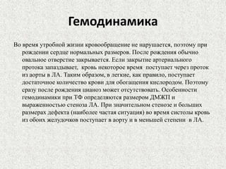 Гемодинамика 
Во время утробной жизни кровообращение не нарушается, поэтому при 
рождении сердце нормальных размеров. После рождения обычно 
овальное отверстие закрывается. Если закрытие артериального 
протока запаздывает, кровь некоторое время поступает через проток 
из аорты в ЛА. Таким образом, в легкие, как правило, поступает 
достаточное количество крови для обогащения кислородом. Поэтому 
сразу после рождения цианоз может отсутствовать. Особенности 
гемодинамики при ТФ определяются размером ДМЖП и 
выраженностью стеноза ЛА. При значительном стенозе и больших 
размерах дефекта (наиболее частая ситуация) во время систолы кровь 
из обоих желудочков поступает в аорту и в меньшей степени в ЛА. 
 