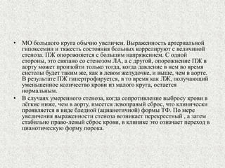 • МО большого круга обычно увеличен. Выраженность артериальной 
гипоксемии и тяжесть состояния больных коррелируют с величиной 
стеноза. ПЖ опорожняется с большим напряжением. С одной 
стороны, это связано со стенозом ЛА, а с другой, опорожнение ПЖ в 
аорту может произойти только тогда, когда давление в нем во время 
систолы будет таким же, как в левом желудочке, и выше, чем в аорте. 
В результате ПЖ гипертрофируется, в то время как ЛЖ, получающий 
уменьшенное количество крови из малого круга, остается 
нормальным. 
• В случаях умеренного стеноза, когда сопротивление выбросу крови в 
лёгкие ниже, чем в аорту, имеется левоправый сброс, что клинически 
проявляется в виде бледной (ацианотичной) формы ТФ. По мере 
увеличения выраженности стеноза возникает перекрестный , а затем 
стабильно право-левый сброс крови, в клинике это означает переход в 
цианотическую форму порока. 
 