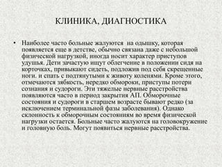 КЛИНИКА, ДИАГНОСТИКА 
• Наиболее часто больные жалуются на одышку, которая 
появляется еще в детстве, обычно связана даже с небольшой 
физической нагрузкой, иногда носит характер приступов 
удушья. Дети зачастую ищут облегчение в положении сидя на 
корточках, привыкают сидеть, подложив под себя скрещенные 
ноги. и спать с подтянутыми к животу коленями. Кроме этого, 
отмечаются зябкость, нередко обмороки, приступы потери 
сознания и судороги. Эти тяжелые нервные расстройства 
появляются часто в период закрытия АП. Обморочные 
состояния и судороги в старшем возрасте бывают редко (за 
исключением терминальной фазы заболевания). Однако 
склонность к обморочным состояниям во время физической 
нагрузки остается. Больные часто жалуются на головокружение 
и головную боль. Могут появиться нервные расстройства. 
 