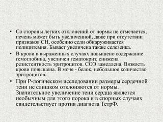 • Со стороны легких отклонений от нормы не отмечается, 
печень может быть увеличенной, даже при отсутствии 
признаков СН, особенно если обнаруживается 
полицитемия. Бывает увеличена также селезенка. 
• В крови в выраженных случаях повышено содержание 
гемоглобина, увеличен гематокрит, снижена 
резистентность эритроцитов. СОЭ замедлена. Вязкость 
крови повышена. В моче - белок, небольшое количество 
эритроцитов. 
• При Р-логическом исследовании размеры сердечной 
тени не слишком отклоняются от нормы. 
Значительное увеличение тени сердца является 
необычным для этого порока и в спорных случаях 
свидетельствует против диагноза ТетрФ. 
 