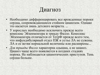 Диагноз 
• Необходимо дифференцировать все врожденные пороки 
сердца, сопровождающиеся стойким цианозом. Однако 
это касается лишь детского возраста. ... 
• У взрослых необходимо исключить прежде всего 
комплекс Эйзенменгера и триаду Фалло. Комплекс 
Эйзенменгера отличается от ТетрФ прежде всего тем, 
что инфундибулярный отдел ПЖ и устье ЛА не сужены. 
ЛА и ее ветви нормальной величины или расширены... 
• Для триады Фалло характерна одышка, а не цианоз. 
Цианоз чаще всего появляется в поздних стадиях 
порока. Не наблюдается цианотических приступов. Тень 
сердца больше. 
 