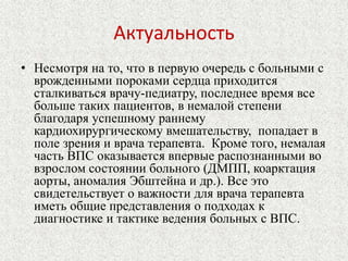 Актуальность 
• Несмотря на то, что в первую очередь с больными с 
врожденными пороками сердца приходится 
сталкиваться врачу-педиатру, последнее время все 
больше таких пациентов, в немалой степени 
благодаря успешному раннему 
кардиохирургическому вмешательству, попадает в 
поле зрения и врача терапевта. Кроме того, немалая 
часть ВПС оказывается впервые распознанными во 
взрослом состоянии больного (ДМПП, коарктация 
аорты, аномалия Эбштейна и др.). Все это 
свидетельствует о важности для врача терапевта 
иметь общие представления о подходах к 
диагностике и тактике ведения больных с ВПС. 
 
