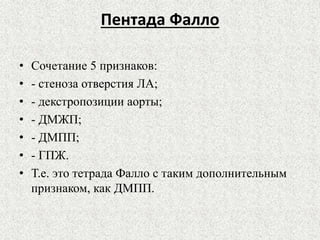 Пентада Фалло 
• Сочетание 5 признаков: 
• - стеноза отверстия ЛА; 
• - декстропозиции аорты; 
• - ДМЖП; 
• - ДМПП; 
• - ГПЖ. 
• Т.е. это тетрада Фалло с таким дополнительным 
признаком, как ДМПП. 
 