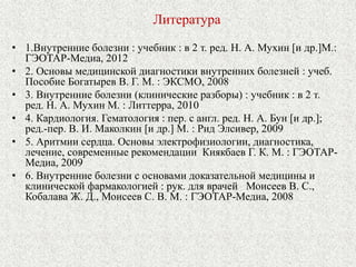 Литература 
• 1.Внутренние болезни : учебник : в 2 т. ред. Н. А. Мухин [и др.]М.: 
ГЭОТАР-Медиа, 2012 
• 2. Основы медицинской диагностики внутренних болезней : учеб. 
Пособие Богатырев В. Г. М. : ЭКСМО, 2008 
• 3. Внутренние болезни (клинические разборы) : учебник : в 2 т. 
ред. Н. А. Мухин М. : Литтерра, 2010 
• 4. Кардиология. Гематология : пер. с англ. ред. Н. А. Бун [и др.]; 
ред.-пер. В. И. Маколкин [и др.] М. : Рид Элсивер, 2009 
• 5. Аритмии сердца. Основы электрофизиологии, диагностика, 
лечение, современные рекомендации Киякбаев Г. К. М. : ГЭОТАР- 
Медиа, 2009 
• 6. Внутренние болезни с основами доказательной медицины и 
клинической фармакологией : рук. для врачей Моисеев В. С., 
Кобалава Ж. Д., Моисеев С. В. М. : ГЭОТАР-Медиа, 2008 
 