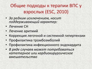 Общие подходы к терапии ВПС у 
взрослых (ESC, 2010) 
• За редким исключением, носит 
поддерживающий характер: 
• Лечение СН 
• Лечение аритмий 
• Коррекция легочной и системной гипертензии 
• Профилактика тромбоэмболий 
• Профилактика инфекционного эндокардита 
• В ряде случаев может потребоваться 
катетерное или кардиохирургическое 
вмешательство 
 