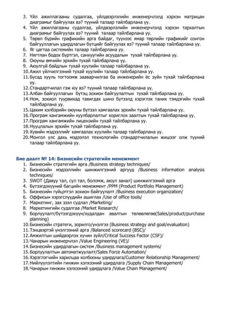 3. Үйл ажиллагааны судалгаа, үйлдвэрлэлийн инженерчлэлд хэрхэн матрицан 
диаграмыг байгуулах вэ? түүний талаар тайлбарлана уу. 
4. Үйл ажиллагааны судалгаа, үйлдвэрлэлийн инженерчлэлд хэрхэн тархалтын 
диаграмыг байгуулах вэ? түүний талаар тайлбарлана уу. 
5. Төрөл бүрийн графикийн арга байдаг, түүнээс ямар төрлийн графикийг сонгон 
байгууллагын удирдлагын бүтцийг байгуулах вэ? түүний талаар тайлбарлана уу. 
6. Яг цагтаа системийн талаар тайлбарлана уу. 
7. Нягтлан бодох бүртгэл, санхүүгийн асуудалын тухай тайлбарлана уу. 
8. Оюуны өмчийн эрхийн тухай тайлбарлана уу. 
9. Аюулгүй байдлын тухай хуулийн талаар тайлбарлана уу. 
10. Ажил үйлчилгээний тухай хуулийн талаар тайлбарлана уу. 
11. Бусад хууль тогтоомж зааварчилгаа ба инженерийн ёс зүйн тухай тайлбарлана 
уу. 
12. Стандартчилал гэж юу вэ? түүний талаар тaйлбарлана уу. 
13. Албан байгууллагын бүтэц зохион байгуулалтын тухай тайлбарлана уу. 
14. Ном, зохиол туурвихад тавигдах шинэ бүтээлд хэрэглэх таних тэмдэгийн тухай 
тайлбарлана уу. 
15. Цахим хэлбэрийн оюуны бүтээл хамгаалах эрхийн тухай тайлбарлана уу. 
16. Програм хангамжийн хуулбарлалтыг хориглох заалтын тухай тайлбарлана уу. 
17. Програм хангамжийн лицензийн тухай тайлбарлана уу. 
18. Нууцлалын эрхийн тухай тайлбарлана уу. 
19. Хувийн мэдээллийг хамгаалах хуулийн талаар тайлбарлана уу. 
20. Монгол улс дахь мэдээлэл технологийн стандартчилалын жишээг олж түүний 
талаар тайлбарлана уу. 
Бие даалт № 14: Бизнесийн стратегийн менежмент 
1. Бизнесийн стратегийн арга /Business strategy techniques/ 
2. Бизнесийн мэдээллийн шинжилгээний аргууд /Business information analysis 
techniques/ 
3. SWOT (Давуу тал, сул тал, боломж, аюул занал) шинжилгээний арга 
4. Бүтээгдэхүүний багцийн менежмент /PPM (Product Portfolio Management) 
5. Бизнесийн гүйцэтгэл зохион байгуулалт /Business execution organization/ 
6. Оффисын хэрэгслүүдийн ашиглах /Use of office tools/ 
7. Маркетинг, зах зээл судлал /Marketing/ 
8. Маркетингийн судалгаа /Market Research/ 
9. Борлуулалт/бүтээгдэхүүн/худалдан авалтын төлөвлөгөө(Sales/product/purchase 
planning) 
10. Бизнесийн стратеги, зорилго/үнэлгээ (Business strategy and goal/evaluation) 
11. Тэнцвэртэй үнэлгээний арга /Balanced scorecard (BSC)/ 
12. Амжилтын шийдвэрлэх хүчин зүйл/Critical Success Factor (CSF)/ 
13. Чанарын инженерчлэл /Value Engineering (VE)/ 
14. Бизнесийн удирдлагын систем /Business management systems/ 
15. Борлуулалтын автоматжуулалт/Sales Force Automation/ 
16. Хэрэглэгчийн харилцаа холбооны удирдлага/Customer Relationship Management/ 
17. Нийлүүлэлтийн гинжин хэлхээний удирдлага /Supply Chain Management/ 
18. Чанарын гинжин хэлхээний удирдлага /Value Chain Management/ 
 