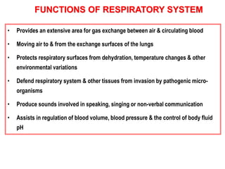 FUNCTIONS OF RESPIRATORY SYSTEM 
• Provides an extensive area for gas exchange between air & circulating blood 
• Moving air to & from the exchange surfaces of the lungs 
• Protects respiratory surfaces from dehydration, temperature changes & other 
environmental variations 
• Defend respiratory system & other tissues from invasion by pathogenic micro-organisms 
• Produce sounds involved in speaking, singing or non-verbal communication 
• Assists in regulation of blood volume, blood pressure & the control of body fluid 
pH 
 