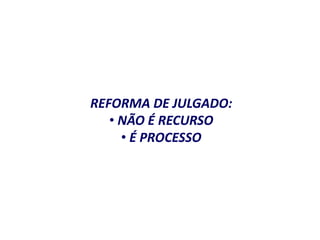 REFORMA DE JULGADO: 
• NÃO É RECURSO 
• É PROCESSO 
 