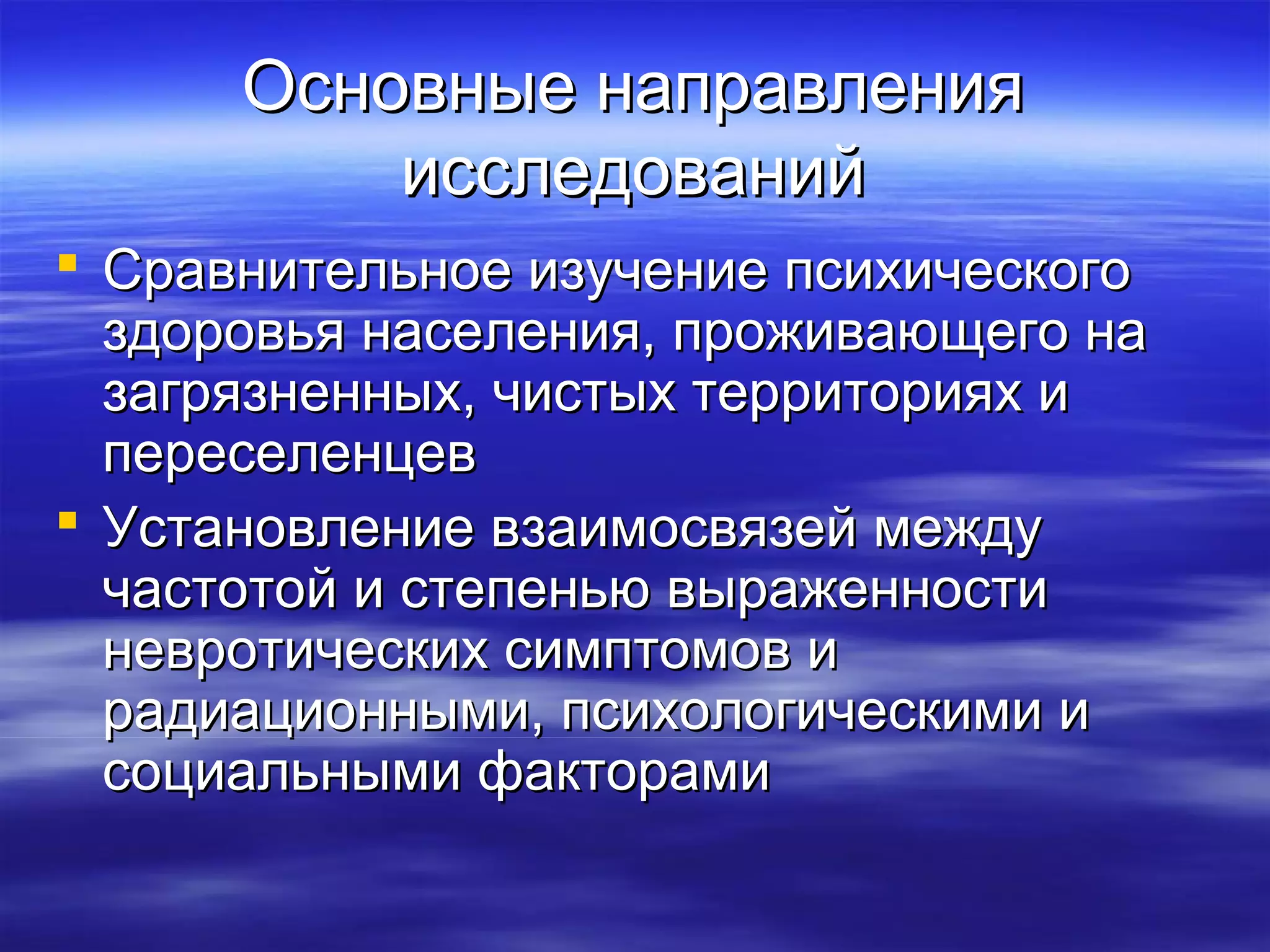 ООссннооввнныыее ннааппррааввллеенниияя 
ииссссллееддоовваанниийй 
 ССррааввннииттееллььннооее ииззууччееннииее ппссииххииччеессккооггоо 
ззддооррооввььяя ннаассееллеенниияя,, ппрроожжииввааюющщееггоо ннаа 
ззааггрряяззннеенннныыхх,, ччииссттыыхх ттееррррииттоорриияяхх ии 
ппеерреессееллееннццеевв 
 УУссттааннооввллееннииее ввззааииммооссввяяззеейй ммеежжддуу 
ччаассттооттоойй ии ссттееппееннььюю ввыырраажжееннннооссттии 
ннееввррооттииччеессккиихх ссииммппттооммоовв ии 
ррааддииааццииоонннныыммии,, ппссииххооллооггииччеессккииммии ии 
ссооццииааллььнныыммии ффааккттооррааммии 
 